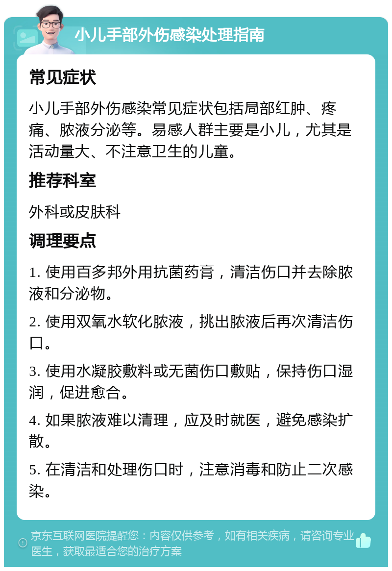 小儿手部外伤感染处理指南 常见症状 小儿手部外伤感染常见症状包括局部红肿、疼痛、脓液分泌等。易感人群主要是小儿，尤其是活动量大、不注意卫生的儿童。 推荐科室 外科或皮肤科 调理要点 1. 使用百多邦外用抗菌药膏，清洁伤口并去除脓液和分泌物。 2. 使用双氧水软化脓液，挑出脓液后再次清洁伤口。 3. 使用水凝胶敷料或无菌伤口敷贴，保持伤口湿润，促进愈合。 4. 如果脓液难以清理，应及时就医，避免感染扩散。 5. 在清洁和处理伤口时，注意消毒和防止二次感染。