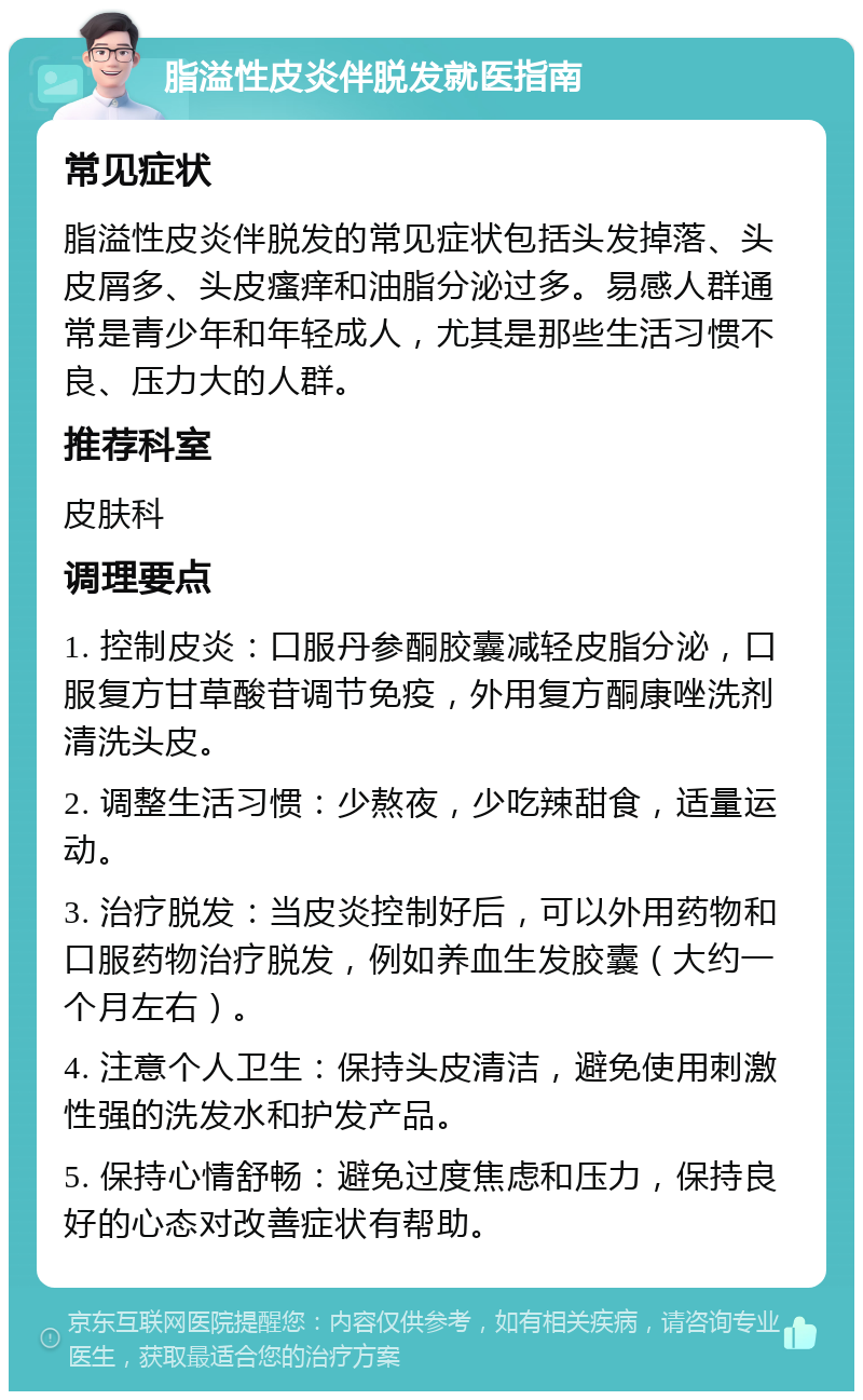 脂溢性皮炎伴脱发就医指南 常见症状 脂溢性皮炎伴脱发的常见症状包括头发掉落、头皮屑多、头皮瘙痒和油脂分泌过多。易感人群通常是青少年和年轻成人，尤其是那些生活习惯不良、压力大的人群。 推荐科室 皮肤科 调理要点 1. 控制皮炎：口服丹参酮胶囊减轻皮脂分泌，口服复方甘草酸苷调节免疫，外用复方酮康唑洗剂清洗头皮。 2. 调整生活习惯：少熬夜，少吃辣甜食，适量运动。 3. 治疗脱发：当皮炎控制好后，可以外用药物和口服药物治疗脱发，例如养血生发胶囊（大约一个月左右）。 4. 注意个人卫生：保持头皮清洁，避免使用刺激性强的洗发水和护发产品。 5. 保持心情舒畅：避免过度焦虑和压力，保持良好的心态对改善症状有帮助。