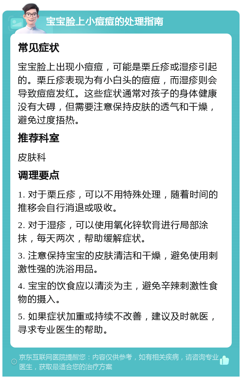 宝宝脸上小痘痘的处理指南 常见症状 宝宝脸上出现小痘痘，可能是栗丘疹或湿疹引起的。栗丘疹表现为有小白头的痘痘，而湿疹则会导致痘痘发红。这些症状通常对孩子的身体健康没有大碍，但需要注意保持皮肤的透气和干燥，避免过度捂热。 推荐科室 皮肤科 调理要点 1. 对于栗丘疹，可以不用特殊处理，随着时间的推移会自行消退或吸收。 2. 对于湿疹，可以使用氧化锌软膏进行局部涂抹，每天两次，帮助缓解症状。 3. 注意保持宝宝的皮肤清洁和干燥，避免使用刺激性强的洗浴用品。 4. 宝宝的饮食应以清淡为主，避免辛辣刺激性食物的摄入。 5. 如果症状加重或持续不改善，建议及时就医，寻求专业医生的帮助。