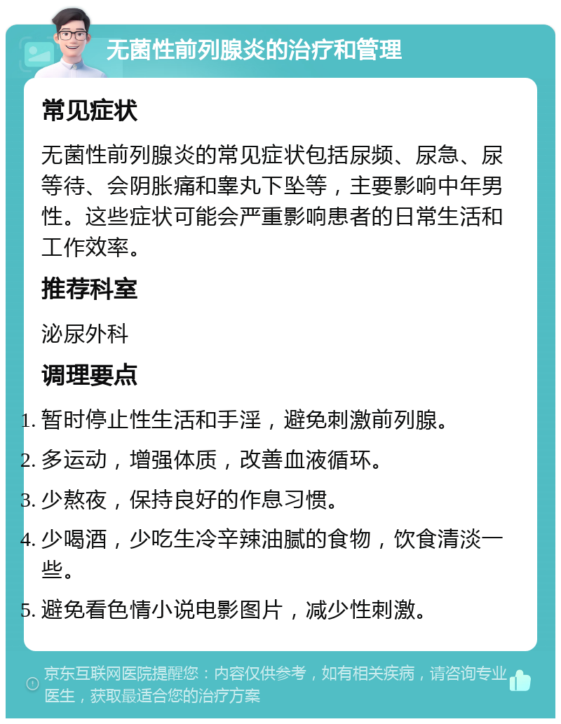 无菌性前列腺炎的治疗和管理 常见症状 无菌性前列腺炎的常见症状包括尿频、尿急、尿等待、会阴胀痛和睾丸下坠等，主要影响中年男性。这些症状可能会严重影响患者的日常生活和工作效率。 推荐科室 泌尿外科 调理要点 暂时停止性生活和手淫，避免刺激前列腺。 多运动，增强体质，改善血液循环。 少熬夜，保持良好的作息习惯。 少喝酒，少吃生冷辛辣油腻的食物，饮食清淡一些。 避免看色情小说电影图片，减少性刺激。