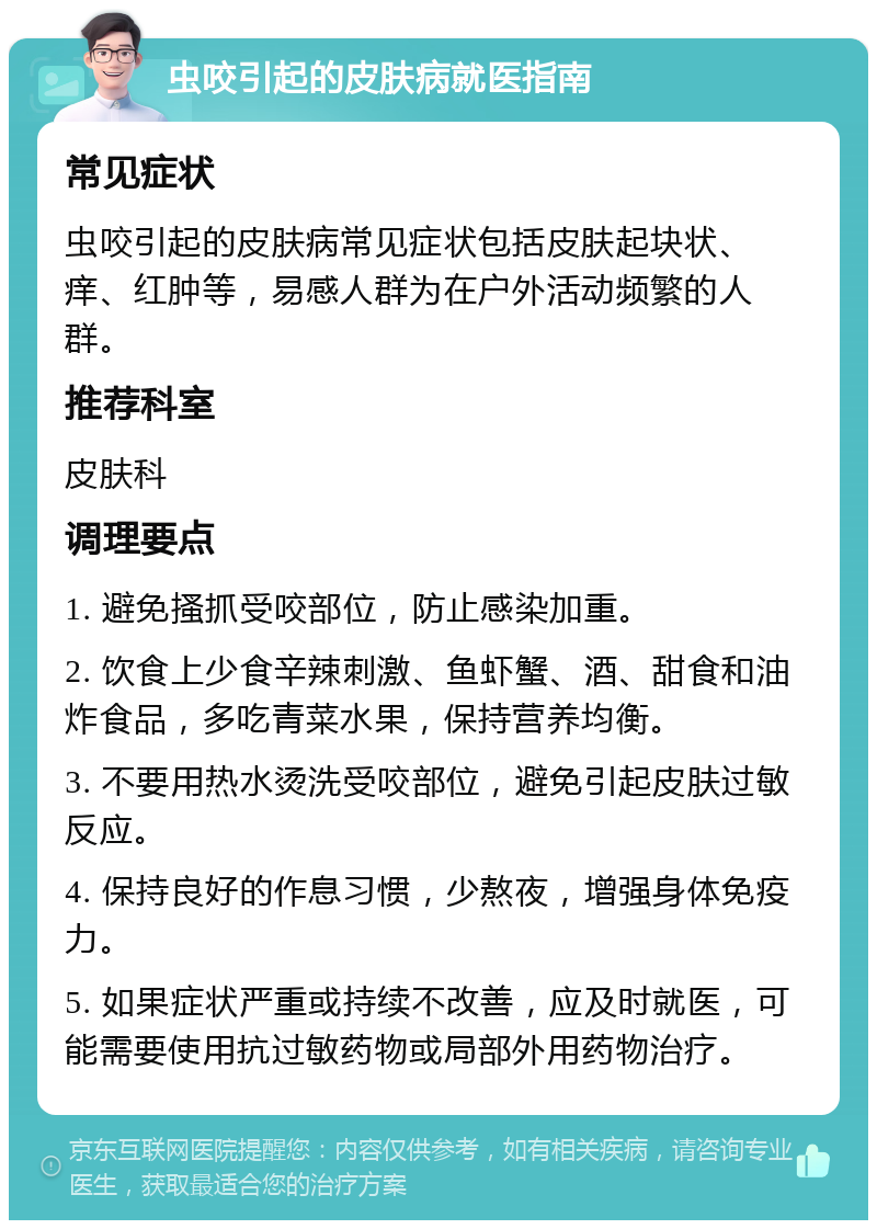 虫咬引起的皮肤病就医指南 常见症状 虫咬引起的皮肤病常见症状包括皮肤起块状、痒、红肿等，易感人群为在户外活动频繁的人群。 推荐科室 皮肤科 调理要点 1. 避免搔抓受咬部位，防止感染加重。 2. 饮食上少食辛辣刺激、鱼虾蟹、酒、甜食和油炸食品，多吃青菜水果，保持营养均衡。 3. 不要用热水烫洗受咬部位，避免引起皮肤过敏反应。 4. 保持良好的作息习惯，少熬夜，增强身体免疫力。 5. 如果症状严重或持续不改善，应及时就医，可能需要使用抗过敏药物或局部外用药物治疗。