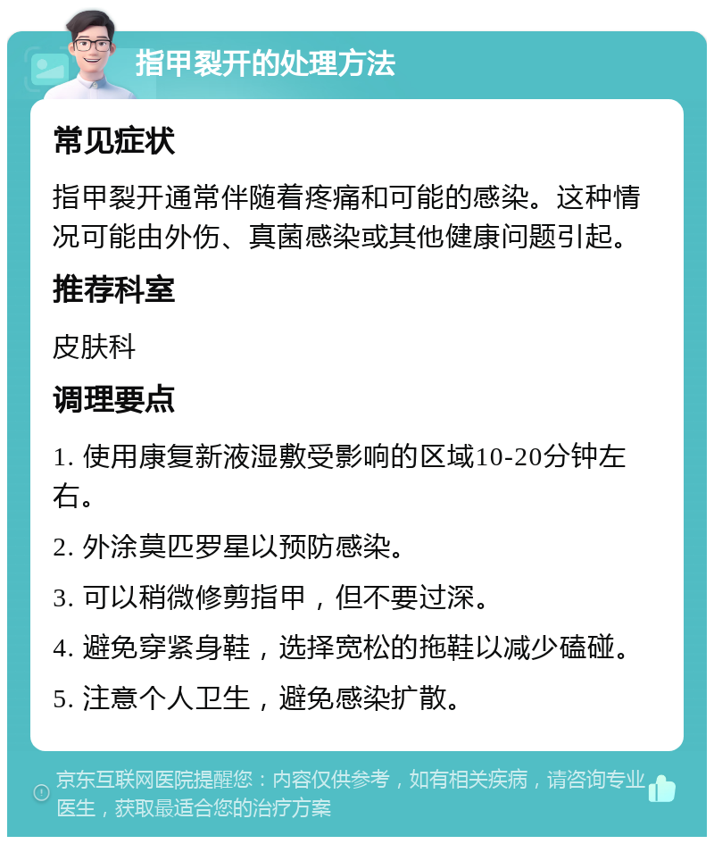 指甲裂开的处理方法 常见症状 指甲裂开通常伴随着疼痛和可能的感染。这种情况可能由外伤、真菌感染或其他健康问题引起。 推荐科室 皮肤科 调理要点 1. 使用康复新液湿敷受影响的区域10-20分钟左右。 2. 外涂莫匹罗星以预防感染。 3. 可以稍微修剪指甲，但不要过深。 4. 避免穿紧身鞋，选择宽松的拖鞋以减少磕碰。 5. 注意个人卫生，避免感染扩散。