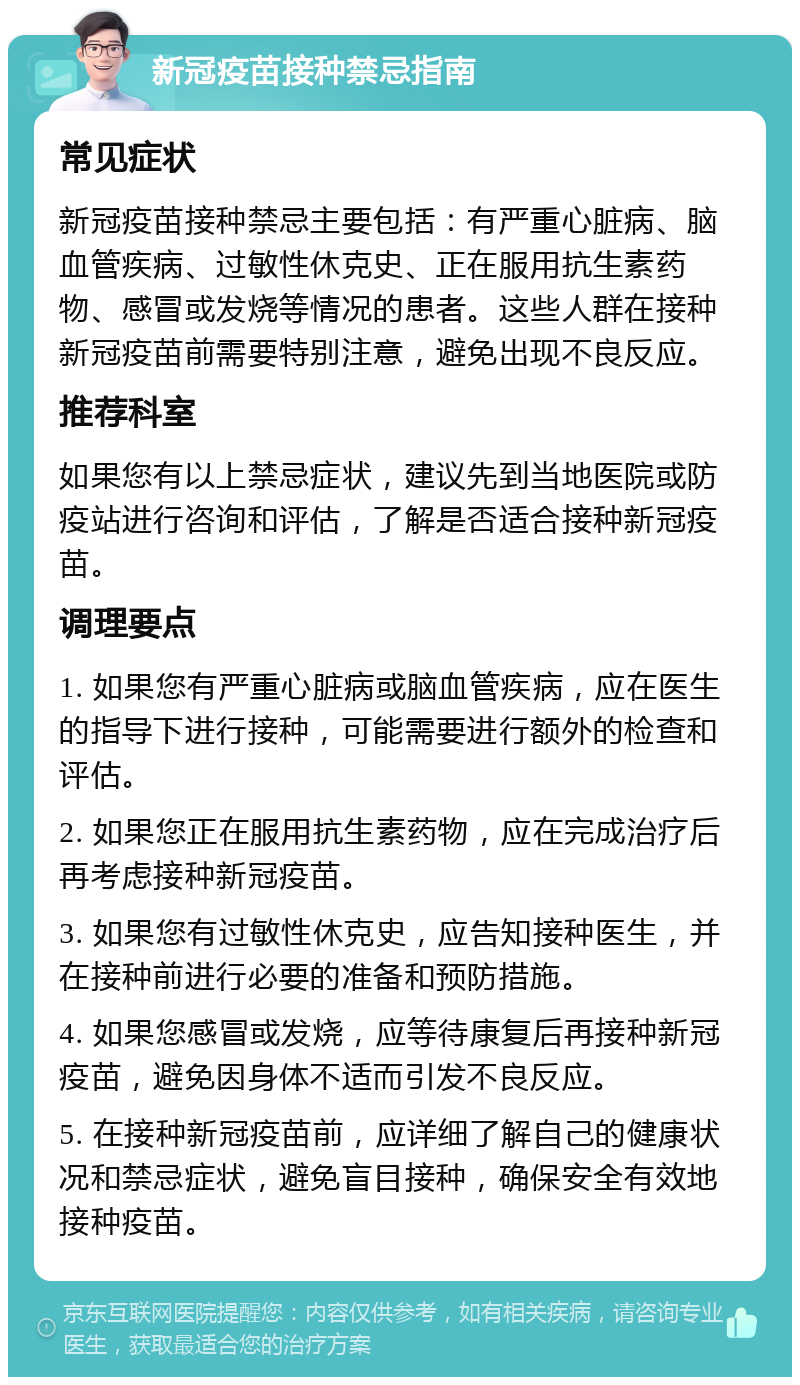 新冠疫苗接种禁忌指南 常见症状 新冠疫苗接种禁忌主要包括：有严重心脏病、脑血管疾病、过敏性休克史、正在服用抗生素药物、感冒或发烧等情况的患者。这些人群在接种新冠疫苗前需要特别注意，避免出现不良反应。 推荐科室 如果您有以上禁忌症状，建议先到当地医院或防疫站进行咨询和评估，了解是否适合接种新冠疫苗。 调理要点 1. 如果您有严重心脏病或脑血管疾病，应在医生的指导下进行接种，可能需要进行额外的检查和评估。 2. 如果您正在服用抗生素药物，应在完成治疗后再考虑接种新冠疫苗。 3. 如果您有过敏性休克史，应告知接种医生，并在接种前进行必要的准备和预防措施。 4. 如果您感冒或发烧，应等待康复后再接种新冠疫苗，避免因身体不适而引发不良反应。 5. 在接种新冠疫苗前，应详细了解自己的健康状况和禁忌症状，避免盲目接种，确保安全有效地接种疫苗。