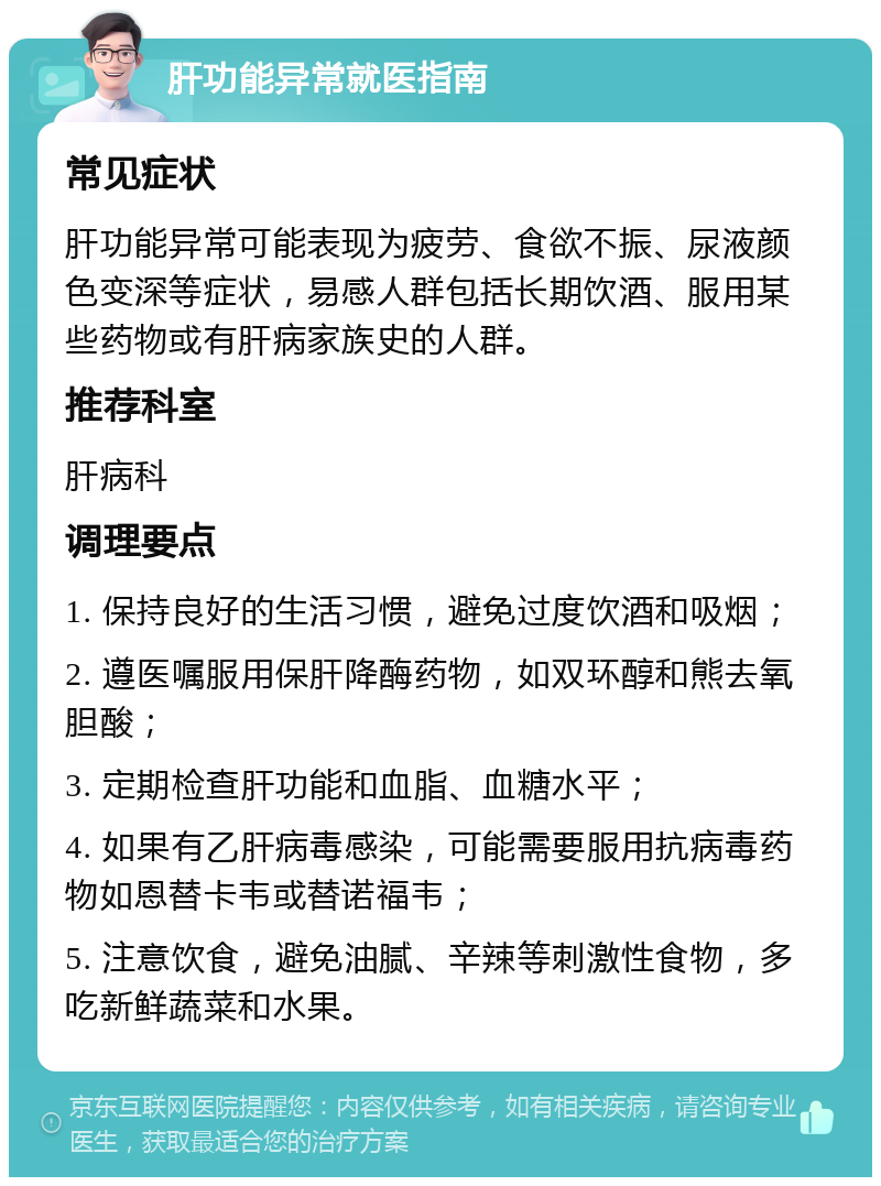 肝功能异常就医指南 常见症状 肝功能异常可能表现为疲劳、食欲不振、尿液颜色变深等症状，易感人群包括长期饮酒、服用某些药物或有肝病家族史的人群。 推荐科室 肝病科 调理要点 1. 保持良好的生活习惯，避免过度饮酒和吸烟； 2. 遵医嘱服用保肝降酶药物，如双环醇和熊去氧胆酸； 3. 定期检查肝功能和血脂、血糖水平； 4. 如果有乙肝病毒感染，可能需要服用抗病毒药物如恩替卡韦或替诺福韦； 5. 注意饮食，避免油腻、辛辣等刺激性食物，多吃新鲜蔬菜和水果。