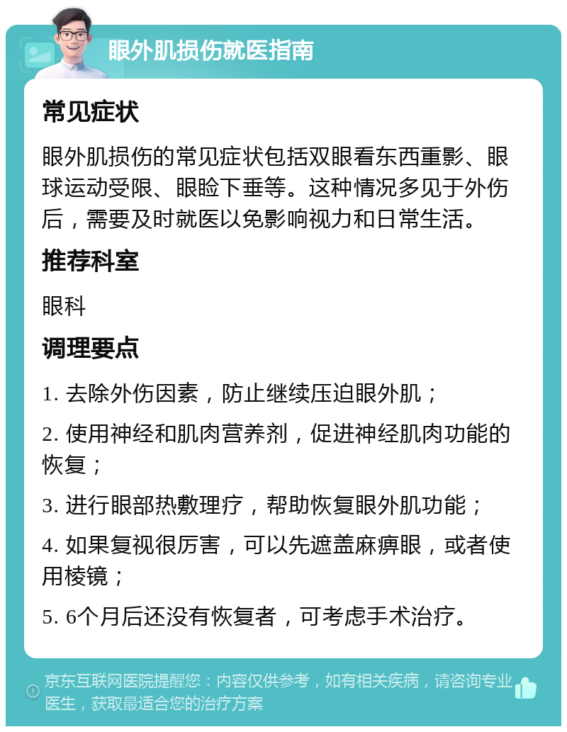 眼外肌损伤就医指南 常见症状 眼外肌损伤的常见症状包括双眼看东西重影、眼球运动受限、眼睑下垂等。这种情况多见于外伤后，需要及时就医以免影响视力和日常生活。 推荐科室 眼科 调理要点 1. 去除外伤因素，防止继续压迫眼外肌； 2. 使用神经和肌肉营养剂，促进神经肌肉功能的恢复； 3. 进行眼部热敷理疗，帮助恢复眼外肌功能； 4. 如果复视很厉害，可以先遮盖麻痹眼，或者使用棱镜； 5. 6个月后还没有恢复者，可考虑手术治疗。