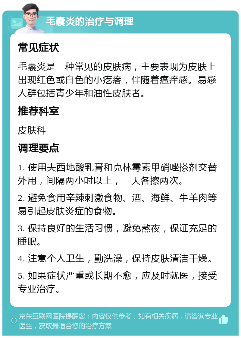 毛囊炎的治疗与调理 常见症状 毛囊炎是一种常见的皮肤病，主要表现为皮肤上出现红色或白色的小疙瘩，伴随着瘙痒感。易感人群包括青少年和油性皮肤者。 推荐科室 皮肤科 调理要点 1. 使用夫西地酸乳膏和克林霉素甲硝唑搽剂交替外用，间隔两小时以上，一天各擦两次。 2. 避免食用辛辣刺激食物、酒、海鲜、牛羊肉等易引起皮肤炎症的食物。 3. 保持良好的生活习惯，避免熬夜，保证充足的睡眠。 4. 注意个人卫生，勤洗澡，保持皮肤清洁干燥。 5. 如果症状严重或长期不愈，应及时就医，接受专业治疗。