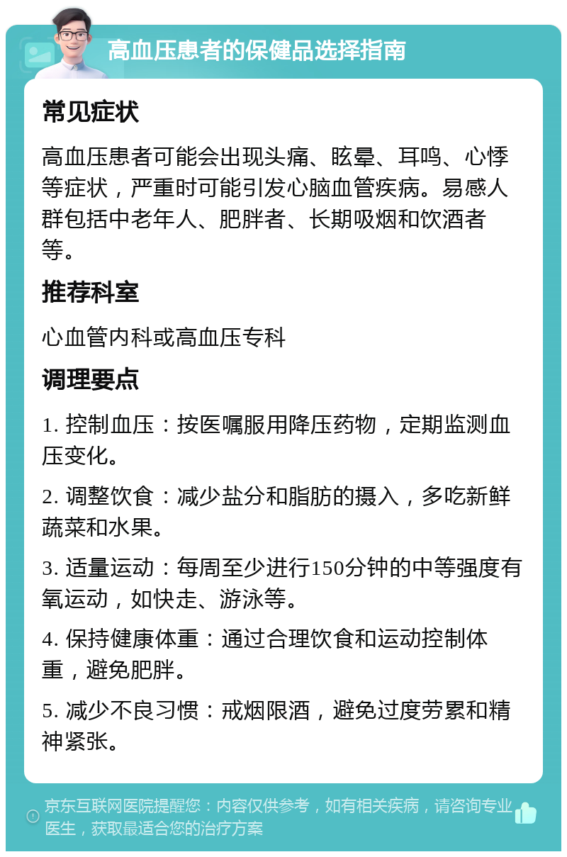 高血压患者的保健品选择指南 常见症状 高血压患者可能会出现头痛、眩晕、耳鸣、心悸等症状，严重时可能引发心脑血管疾病。易感人群包括中老年人、肥胖者、长期吸烟和饮酒者等。 推荐科室 心血管内科或高血压专科 调理要点 1. 控制血压：按医嘱服用降压药物，定期监测血压变化。 2. 调整饮食：减少盐分和脂肪的摄入，多吃新鲜蔬菜和水果。 3. 适量运动：每周至少进行150分钟的中等强度有氧运动，如快走、游泳等。 4. 保持健康体重：通过合理饮食和运动控制体重，避免肥胖。 5. 减少不良习惯：戒烟限酒，避免过度劳累和精神紧张。