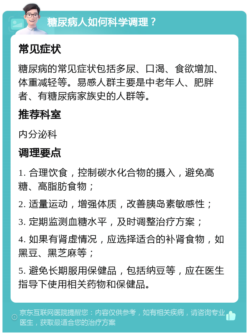 糖尿病人如何科学调理？ 常见症状 糖尿病的常见症状包括多尿、口渴、食欲增加、体重减轻等。易感人群主要是中老年人、肥胖者、有糖尿病家族史的人群等。 推荐科室 内分泌科 调理要点 1. 合理饮食，控制碳水化合物的摄入，避免高糖、高脂肪食物； 2. 适量运动，增强体质，改善胰岛素敏感性； 3. 定期监测血糖水平，及时调整治疗方案； 4. 如果有肾虚情况，应选择适合的补肾食物，如黑豆、黑芝麻等； 5. 避免长期服用保健品，包括纳豆等，应在医生指导下使用相关药物和保健品。