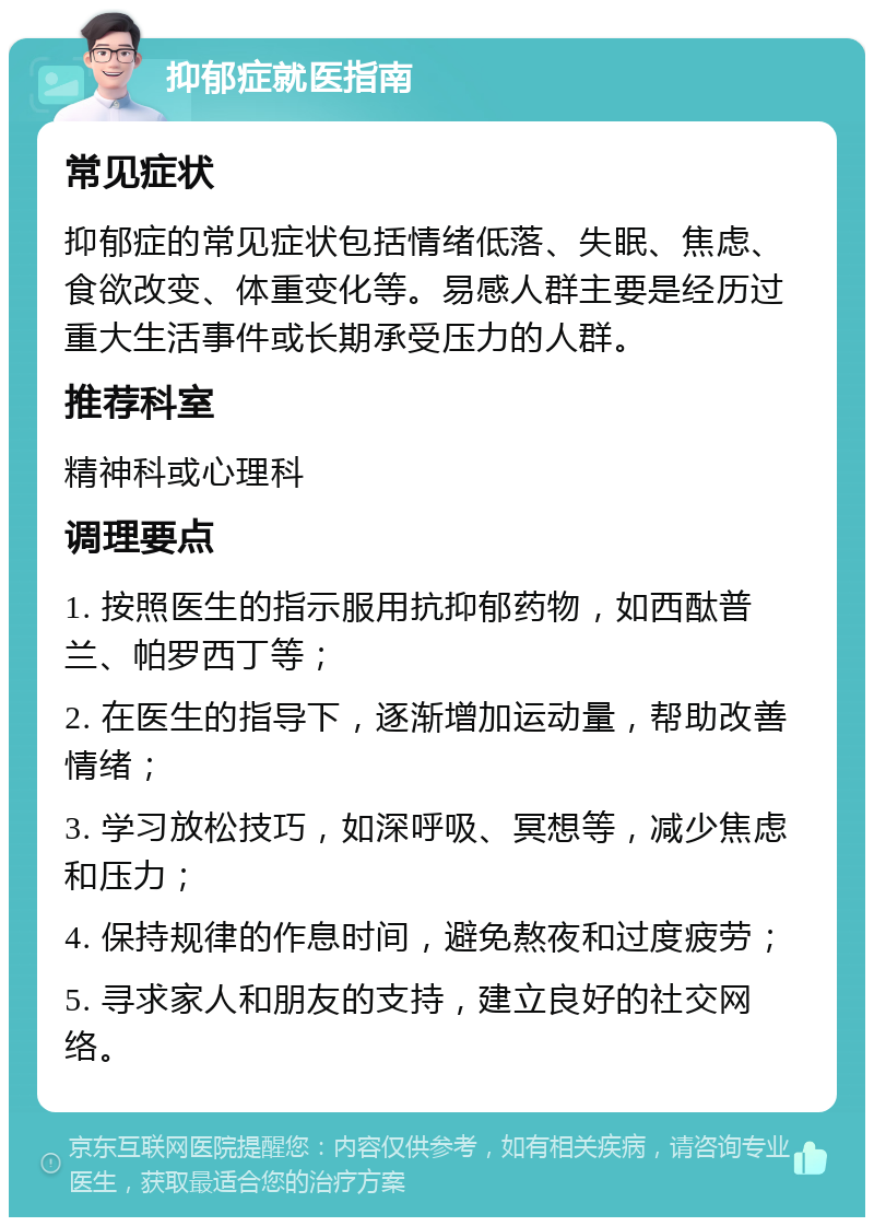 抑郁症就医指南 常见症状 抑郁症的常见症状包括情绪低落、失眠、焦虑、食欲改变、体重变化等。易感人群主要是经历过重大生活事件或长期承受压力的人群。 推荐科室 精神科或心理科 调理要点 1. 按照医生的指示服用抗抑郁药物，如西酞普兰、帕罗西丁等； 2. 在医生的指导下，逐渐增加运动量，帮助改善情绪； 3. 学习放松技巧，如深呼吸、冥想等，减少焦虑和压力； 4. 保持规律的作息时间，避免熬夜和过度疲劳； 5. 寻求家人和朋友的支持，建立良好的社交网络。