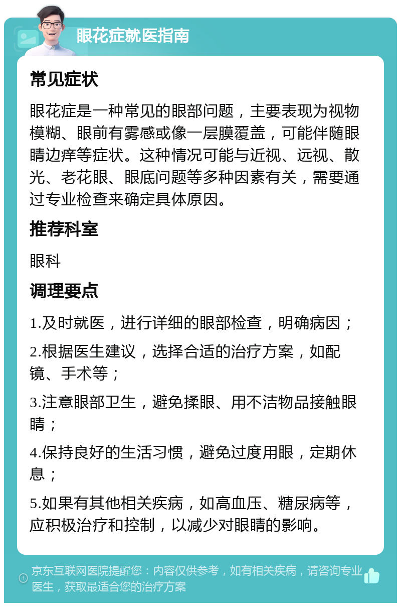 眼花症就医指南 常见症状 眼花症是一种常见的眼部问题，主要表现为视物模糊、眼前有雾感或像一层膜覆盖，可能伴随眼睛边痒等症状。这种情况可能与近视、远视、散光、老花眼、眼底问题等多种因素有关，需要通过专业检查来确定具体原因。 推荐科室 眼科 调理要点 1.及时就医，进行详细的眼部检查，明确病因； 2.根据医生建议，选择合适的治疗方案，如配镜、手术等； 3.注意眼部卫生，避免揉眼、用不洁物品接触眼睛； 4.保持良好的生活习惯，避免过度用眼，定期休息； 5.如果有其他相关疾病，如高血压、糖尿病等，应积极治疗和控制，以减少对眼睛的影响。