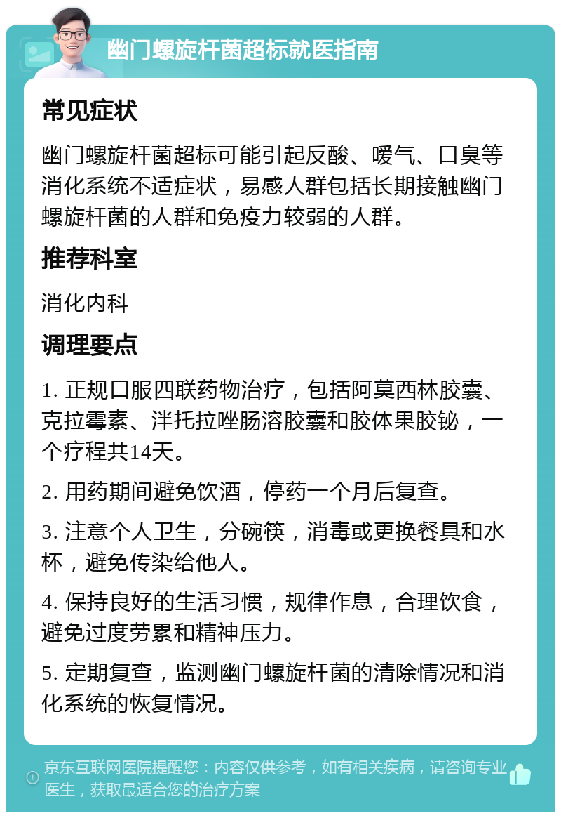 幽门螺旋杆菌超标就医指南 常见症状 幽门螺旋杆菌超标可能引起反酸、嗳气、口臭等消化系统不适症状，易感人群包括长期接触幽门螺旋杆菌的人群和免疫力较弱的人群。 推荐科室 消化内科 调理要点 1. 正规口服四联药物治疗，包括阿莫西林胶囊、克拉霉素、泮托拉唑肠溶胶囊和胶体果胶铋，一个疗程共14天。 2. 用药期间避免饮酒，停药一个月后复查。 3. 注意个人卫生，分碗筷，消毒或更换餐具和水杯，避免传染给他人。 4. 保持良好的生活习惯，规律作息，合理饮食，避免过度劳累和精神压力。 5. 定期复查，监测幽门螺旋杆菌的清除情况和消化系统的恢复情况。