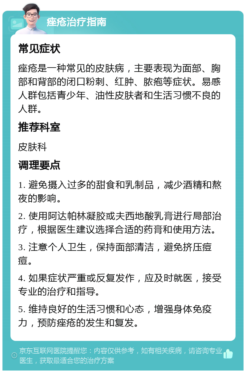 痤疮治疗指南 常见症状 痤疮是一种常见的皮肤病，主要表现为面部、胸部和背部的闭口粉刺、红肿、脓疱等症状。易感人群包括青少年、油性皮肤者和生活习惯不良的人群。 推荐科室 皮肤科 调理要点 1. 避免摄入过多的甜食和乳制品，减少酒精和熬夜的影响。 2. 使用阿达帕林凝胶或夫西地酸乳膏进行局部治疗，根据医生建议选择合适的药膏和使用方法。 3. 注意个人卫生，保持面部清洁，避免挤压痘痘。 4. 如果症状严重或反复发作，应及时就医，接受专业的治疗和指导。 5. 维持良好的生活习惯和心态，增强身体免疫力，预防痤疮的发生和复发。