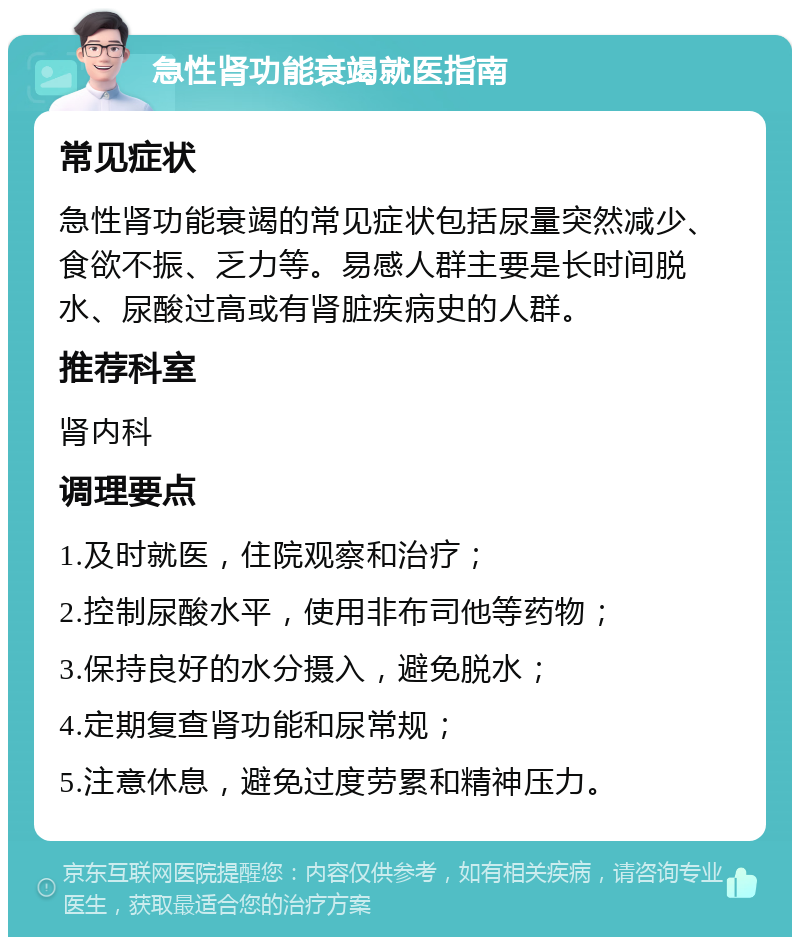 急性肾功能衰竭就医指南 常见症状 急性肾功能衰竭的常见症状包括尿量突然减少、食欲不振、乏力等。易感人群主要是长时间脱水、尿酸过高或有肾脏疾病史的人群。 推荐科室 肾内科 调理要点 1.及时就医，住院观察和治疗； 2.控制尿酸水平，使用非布司他等药物； 3.保持良好的水分摄入，避免脱水； 4.定期复查肾功能和尿常规； 5.注意休息，避免过度劳累和精神压力。