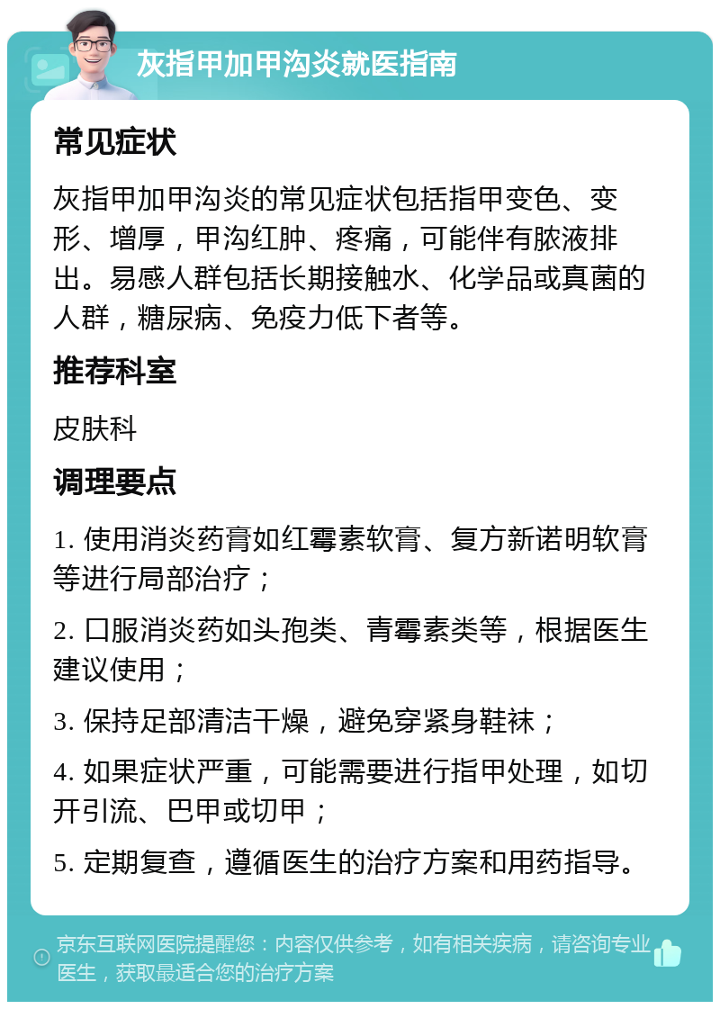 灰指甲加甲沟炎就医指南 常见症状 灰指甲加甲沟炎的常见症状包括指甲变色、变形、增厚，甲沟红肿、疼痛，可能伴有脓液排出。易感人群包括长期接触水、化学品或真菌的人群，糖尿病、免疫力低下者等。 推荐科室 皮肤科 调理要点 1. 使用消炎药膏如红霉素软膏、复方新诺明软膏等进行局部治疗； 2. 口服消炎药如头孢类、青霉素类等，根据医生建议使用； 3. 保持足部清洁干燥，避免穿紧身鞋袜； 4. 如果症状严重，可能需要进行指甲处理，如切开引流、巴甲或切甲； 5. 定期复查，遵循医生的治疗方案和用药指导。