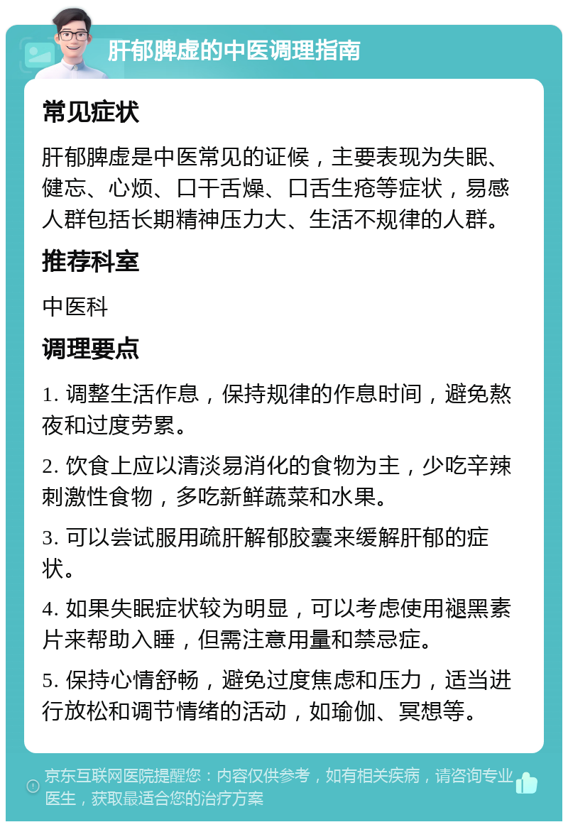 肝郁脾虚的中医调理指南 常见症状 肝郁脾虚是中医常见的证候，主要表现为失眠、健忘、心烦、口干舌燥、口舌生疮等症状，易感人群包括长期精神压力大、生活不规律的人群。 推荐科室 中医科 调理要点 1. 调整生活作息，保持规律的作息时间，避免熬夜和过度劳累。 2. 饮食上应以清淡易消化的食物为主，少吃辛辣刺激性食物，多吃新鲜蔬菜和水果。 3. 可以尝试服用疏肝解郁胶囊来缓解肝郁的症状。 4. 如果失眠症状较为明显，可以考虑使用褪黑素片来帮助入睡，但需注意用量和禁忌症。 5. 保持心情舒畅，避免过度焦虑和压力，适当进行放松和调节情绪的活动，如瑜伽、冥想等。