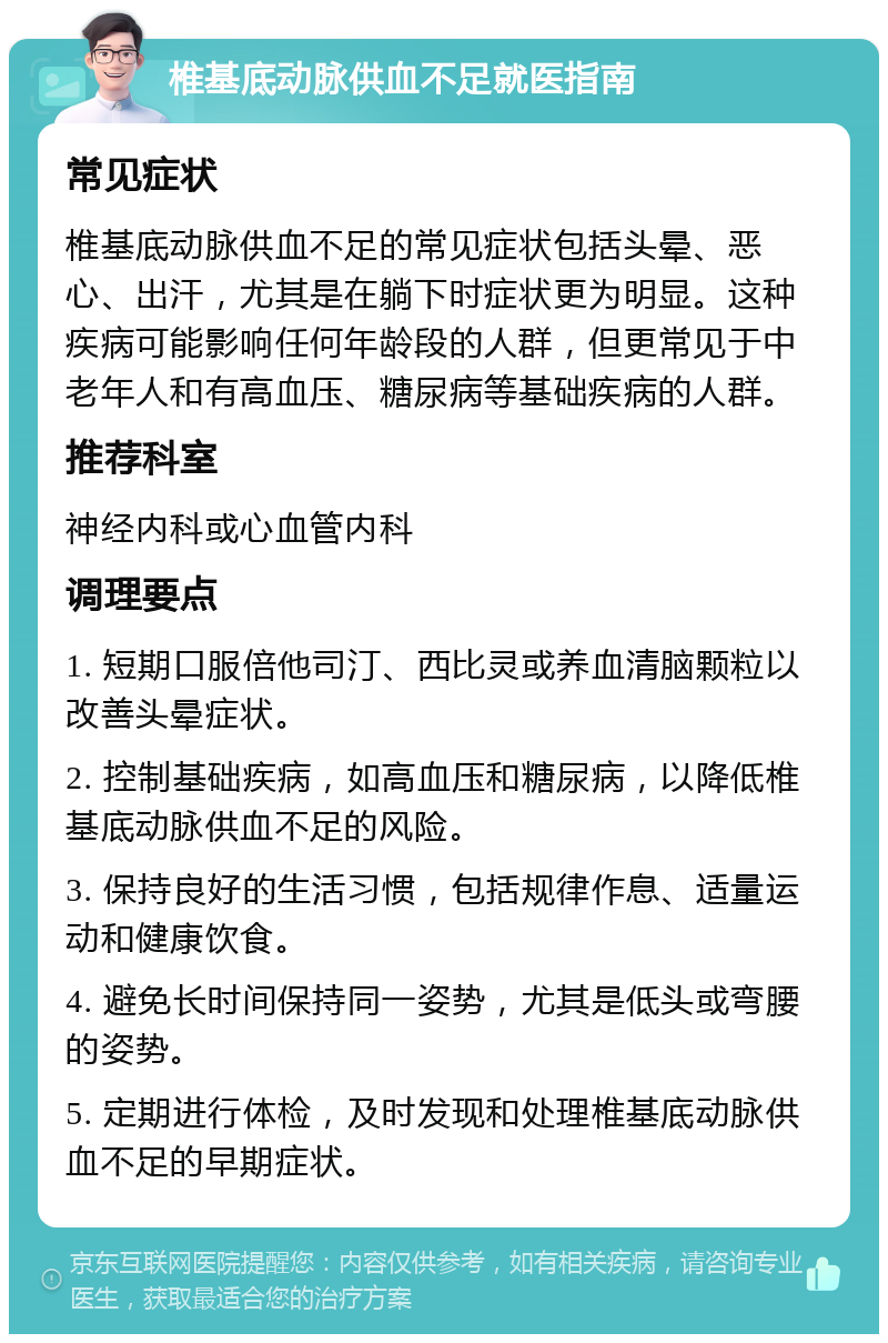 椎基底动脉供血不足就医指南 常见症状 椎基底动脉供血不足的常见症状包括头晕、恶心、出汗，尤其是在躺下时症状更为明显。这种疾病可能影响任何年龄段的人群，但更常见于中老年人和有高血压、糖尿病等基础疾病的人群。 推荐科室 神经内科或心血管内科 调理要点 1. 短期口服倍他司汀、西比灵或养血清脑颗粒以改善头晕症状。 2. 控制基础疾病，如高血压和糖尿病，以降低椎基底动脉供血不足的风险。 3. 保持良好的生活习惯，包括规律作息、适量运动和健康饮食。 4. 避免长时间保持同一姿势，尤其是低头或弯腰的姿势。 5. 定期进行体检，及时发现和处理椎基底动脉供血不足的早期症状。