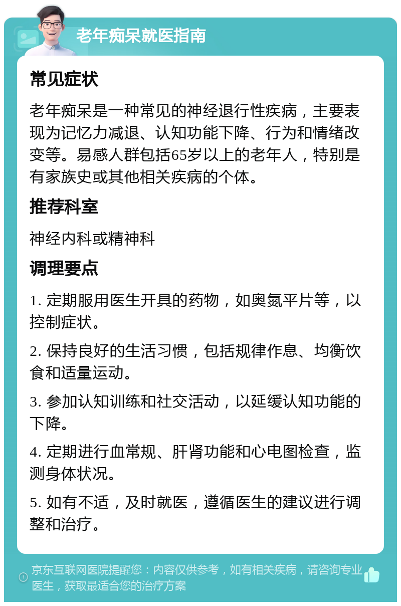 老年痴呆就医指南 常见症状 老年痴呆是一种常见的神经退行性疾病，主要表现为记忆力减退、认知功能下降、行为和情绪改变等。易感人群包括65岁以上的老年人，特别是有家族史或其他相关疾病的个体。 推荐科室 神经内科或精神科 调理要点 1. 定期服用医生开具的药物，如奥氮平片等，以控制症状。 2. 保持良好的生活习惯，包括规律作息、均衡饮食和适量运动。 3. 参加认知训练和社交活动，以延缓认知功能的下降。 4. 定期进行血常规、肝肾功能和心电图检查，监测身体状况。 5. 如有不适，及时就医，遵循医生的建议进行调整和治疗。