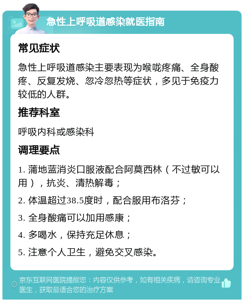 急性上呼吸道感染就医指南 常见症状 急性上呼吸道感染主要表现为喉咙疼痛、全身酸疼、反复发烧、忽冷忽热等症状，多见于免疫力较低的人群。 推荐科室 呼吸内科或感染科 调理要点 1. 蒲地蓝消炎口服液配合阿莫西林（不过敏可以用），抗炎、清热解毒； 2. 体温超过38.5度时，配合服用布洛芬； 3. 全身酸痛可以加用感康； 4. 多喝水，保持充足休息； 5. 注意个人卫生，避免交叉感染。