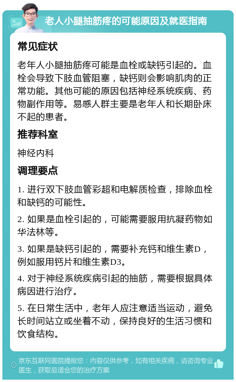 老人小腿抽筋疼的可能原因及就医指南 常见症状 老年人小腿抽筋疼可能是血栓或缺钙引起的。血栓会导致下肢血管阻塞，缺钙则会影响肌肉的正常功能。其他可能的原因包括神经系统疾病、药物副作用等。易感人群主要是老年人和长期卧床不起的患者。 推荐科室 神经内科 调理要点 1. 进行双下肢血管彩超和电解质检查，排除血栓和缺钙的可能性。 2. 如果是血栓引起的，可能需要服用抗凝药物如华法林等。 3. 如果是缺钙引起的，需要补充钙和维生素D，例如服用钙片和维生素D3。 4. 对于神经系统疾病引起的抽筋，需要根据具体病因进行治疗。 5. 在日常生活中，老年人应注意适当运动，避免长时间站立或坐着不动，保持良好的生活习惯和饮食结构。