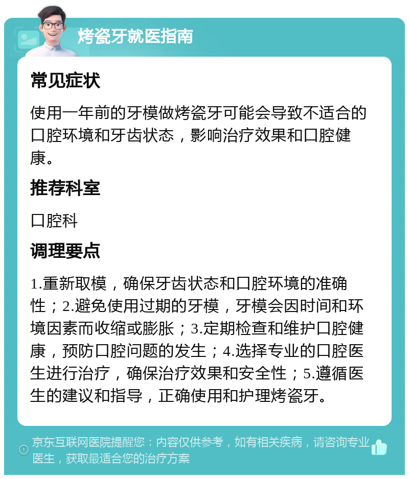 烤瓷牙就医指南 常见症状 使用一年前的牙模做烤瓷牙可能会导致不适合的口腔环境和牙齿状态，影响治疗效果和口腔健康。 推荐科室 口腔科 调理要点 1.重新取模，确保牙齿状态和口腔环境的准确性；2.避免使用过期的牙模，牙模会因时间和环境因素而收缩或膨胀；3.定期检查和维护口腔健康，预防口腔问题的发生；4.选择专业的口腔医生进行治疗，确保治疗效果和安全性；5.遵循医生的建议和指导，正确使用和护理烤瓷牙。