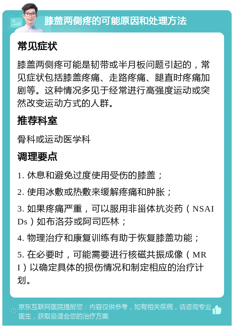 膝盖两侧疼的可能原因和处理方法 常见症状 膝盖两侧疼可能是韧带或半月板问题引起的，常见症状包括膝盖疼痛、走路疼痛、腿直时疼痛加剧等。这种情况多见于经常进行高强度运动或突然改变运动方式的人群。 推荐科室 骨科或运动医学科 调理要点 1. 休息和避免过度使用受伤的膝盖； 2. 使用冰敷或热敷来缓解疼痛和肿胀； 3. 如果疼痛严重，可以服用非甾体抗炎药（NSAIDs）如布洛芬或阿司匹林； 4. 物理治疗和康复训练有助于恢复膝盖功能； 5. 在必要时，可能需要进行核磁共振成像（MRI）以确定具体的损伤情况和制定相应的治疗计划。