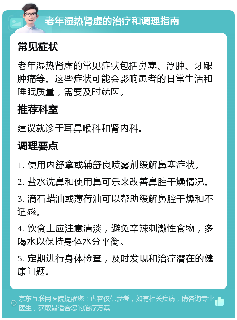 老年湿热肾虚的治疗和调理指南 常见症状 老年湿热肾虚的常见症状包括鼻塞、浮肿、牙龈肿痛等。这些症状可能会影响患者的日常生活和睡眠质量，需要及时就医。 推荐科室 建议就诊于耳鼻喉科和肾内科。 调理要点 1. 使用内舒拿或辅舒良喷雾剂缓解鼻塞症状。 2. 盐水洗鼻和使用鼻可乐来改善鼻腔干燥情况。 3. 滴石蜡油或薄荷油可以帮助缓解鼻腔干燥和不适感。 4. 饮食上应注意清淡，避免辛辣刺激性食物，多喝水以保持身体水分平衡。 5. 定期进行身体检查，及时发现和治疗潜在的健康问题。