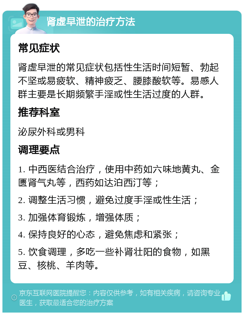 肾虚早泄的治疗方法 常见症状 肾虚早泄的常见症状包括性生活时间短暂、勃起不坚或易疲软、精神疲乏、腰膝酸软等。易感人群主要是长期频繁手淫或性生活过度的人群。 推荐科室 泌尿外科或男科 调理要点 1. 中西医结合治疗，使用中药如六味地黄丸、金匮肾气丸等，西药如达泊西汀等； 2. 调整生活习惯，避免过度手淫或性生活； 3. 加强体育锻炼，增强体质； 4. 保持良好的心态，避免焦虑和紧张； 5. 饮食调理，多吃一些补肾壮阳的食物，如黑豆、核桃、羊肉等。