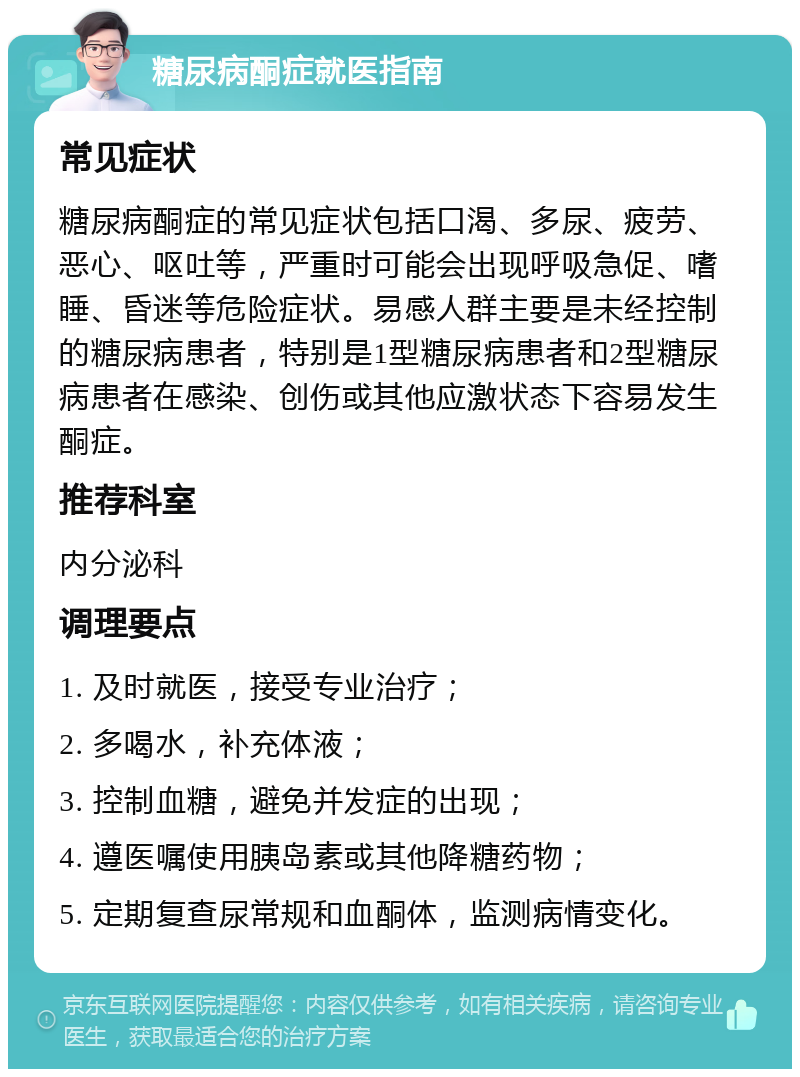 糖尿病酮症就医指南 常见症状 糖尿病酮症的常见症状包括口渴、多尿、疲劳、恶心、呕吐等，严重时可能会出现呼吸急促、嗜睡、昏迷等危险症状。易感人群主要是未经控制的糖尿病患者，特别是1型糖尿病患者和2型糖尿病患者在感染、创伤或其他应激状态下容易发生酮症。 推荐科室 内分泌科 调理要点 1. 及时就医，接受专业治疗； 2. 多喝水，补充体液； 3. 控制血糖，避免并发症的出现； 4. 遵医嘱使用胰岛素或其他降糖药物； 5. 定期复查尿常规和血酮体，监测病情变化。