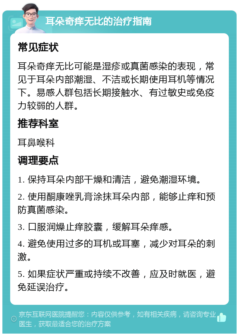 耳朵奇痒无比的治疗指南 常见症状 耳朵奇痒无比可能是湿疹或真菌感染的表现，常见于耳朵内部潮湿、不洁或长期使用耳机等情况下。易感人群包括长期接触水、有过敏史或免疫力较弱的人群。 推荐科室 耳鼻喉科 调理要点 1. 保持耳朵内部干燥和清洁，避免潮湿环境。 2. 使用酮康唑乳膏涂抹耳朵内部，能够止痒和预防真菌感染。 3. 口服润燥止痒胶囊，缓解耳朵痒感。 4. 避免使用过多的耳机或耳塞，减少对耳朵的刺激。 5. 如果症状严重或持续不改善，应及时就医，避免延误治疗。