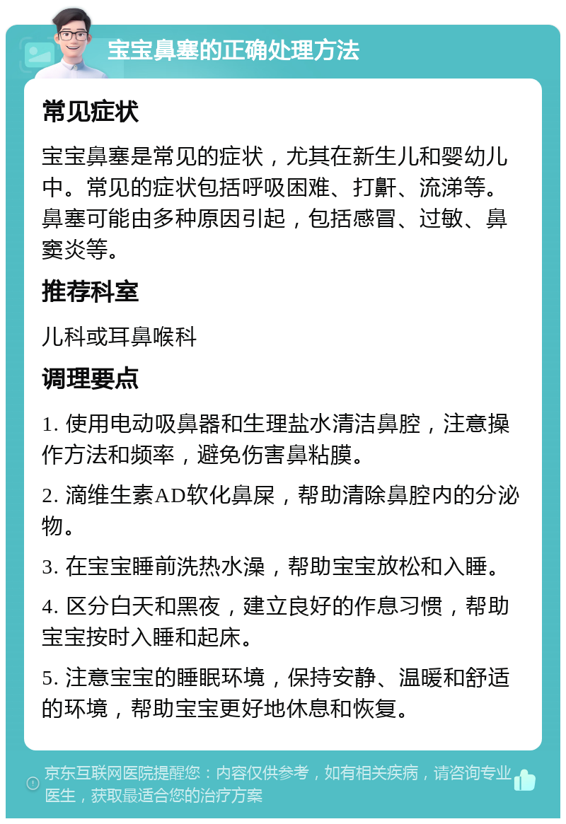 宝宝鼻塞的正确处理方法 常见症状 宝宝鼻塞是常见的症状，尤其在新生儿和婴幼儿中。常见的症状包括呼吸困难、打鼾、流涕等。鼻塞可能由多种原因引起，包括感冒、过敏、鼻窦炎等。 推荐科室 儿科或耳鼻喉科 调理要点 1. 使用电动吸鼻器和生理盐水清洁鼻腔，注意操作方法和频率，避免伤害鼻粘膜。 2. 滴维生素AD软化鼻屎，帮助清除鼻腔内的分泌物。 3. 在宝宝睡前洗热水澡，帮助宝宝放松和入睡。 4. 区分白天和黑夜，建立良好的作息习惯，帮助宝宝按时入睡和起床。 5. 注意宝宝的睡眠环境，保持安静、温暖和舒适的环境，帮助宝宝更好地休息和恢复。