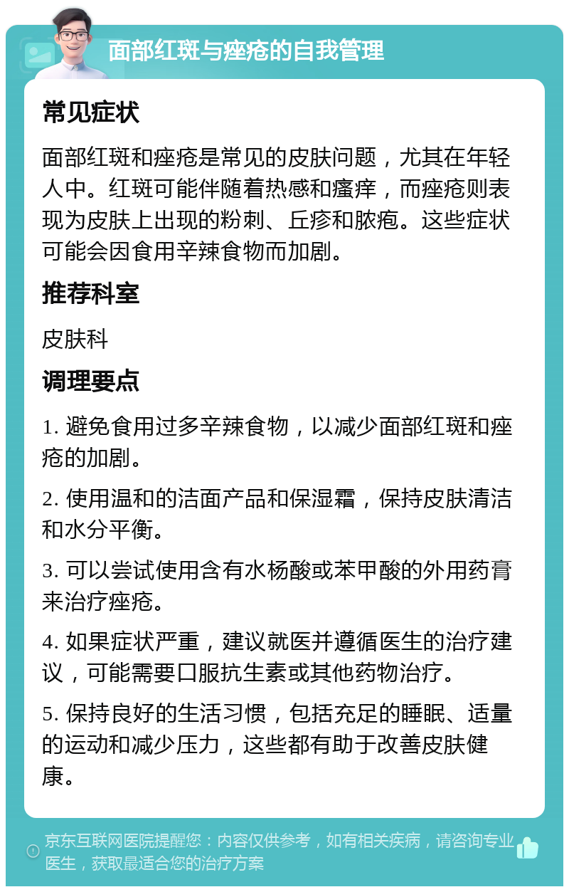 面部红斑与痤疮的自我管理 常见症状 面部红斑和痤疮是常见的皮肤问题，尤其在年轻人中。红斑可能伴随着热感和瘙痒，而痤疮则表现为皮肤上出现的粉刺、丘疹和脓疱。这些症状可能会因食用辛辣食物而加剧。 推荐科室 皮肤科 调理要点 1. 避免食用过多辛辣食物，以减少面部红斑和痤疮的加剧。 2. 使用温和的洁面产品和保湿霜，保持皮肤清洁和水分平衡。 3. 可以尝试使用含有水杨酸或苯甲酸的外用药膏来治疗痤疮。 4. 如果症状严重，建议就医并遵循医生的治疗建议，可能需要口服抗生素或其他药物治疗。 5. 保持良好的生活习惯，包括充足的睡眠、适量的运动和减少压力，这些都有助于改善皮肤健康。