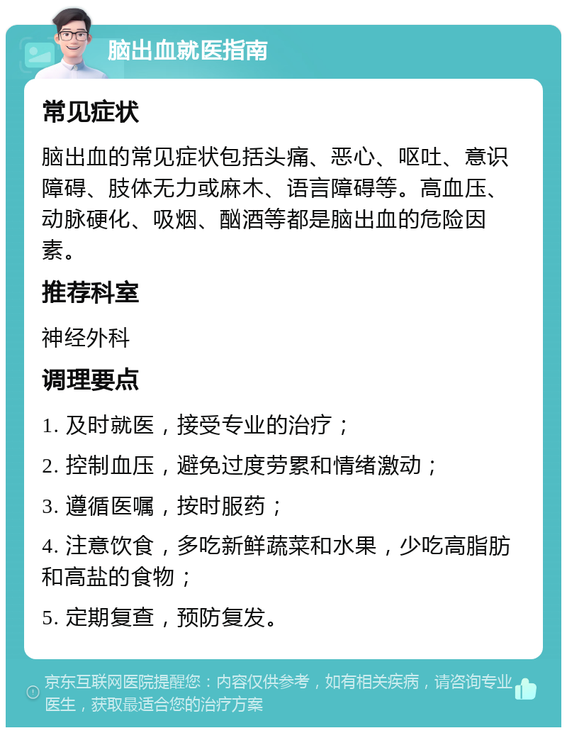 脑出血就医指南 常见症状 脑出血的常见症状包括头痛、恶心、呕吐、意识障碍、肢体无力或麻木、语言障碍等。高血压、动脉硬化、吸烟、酗酒等都是脑出血的危险因素。 推荐科室 神经外科 调理要点 1. 及时就医，接受专业的治疗； 2. 控制血压，避免过度劳累和情绪激动； 3. 遵循医嘱，按时服药； 4. 注意饮食，多吃新鲜蔬菜和水果，少吃高脂肪和高盐的食物； 5. 定期复查，预防复发。