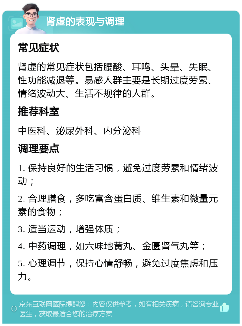 肾虚的表现与调理 常见症状 肾虚的常见症状包括腰酸、耳鸣、头晕、失眠、性功能减退等。易感人群主要是长期过度劳累、情绪波动大、生活不规律的人群。 推荐科室 中医科、泌尿外科、内分泌科 调理要点 1. 保持良好的生活习惯，避免过度劳累和情绪波动； 2. 合理膳食，多吃富含蛋白质、维生素和微量元素的食物； 3. 适当运动，增强体质； 4. 中药调理，如六味地黄丸、金匮肾气丸等； 5. 心理调节，保持心情舒畅，避免过度焦虑和压力。