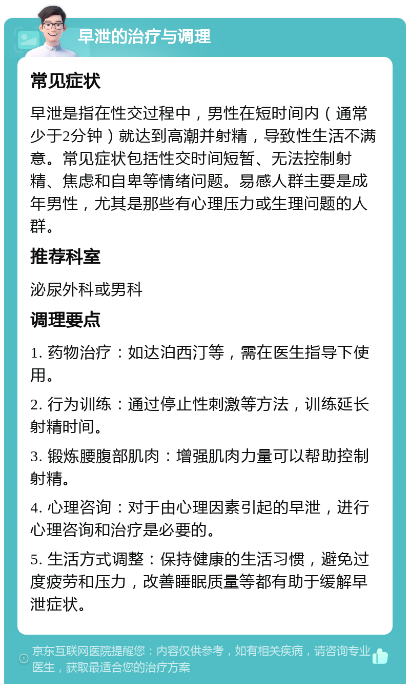 早泄的治疗与调理 常见症状 早泄是指在性交过程中，男性在短时间内（通常少于2分钟）就达到高潮并射精，导致性生活不满意。常见症状包括性交时间短暂、无法控制射精、焦虑和自卑等情绪问题。易感人群主要是成年男性，尤其是那些有心理压力或生理问题的人群。 推荐科室 泌尿外科或男科 调理要点 1. 药物治疗：如达泊西汀等，需在医生指导下使用。 2. 行为训练：通过停止性刺激等方法，训练延长射精时间。 3. 锻炼腰腹部肌肉：增强肌肉力量可以帮助控制射精。 4. 心理咨询：对于由心理因素引起的早泄，进行心理咨询和治疗是必要的。 5. 生活方式调整：保持健康的生活习惯，避免过度疲劳和压力，改善睡眠质量等都有助于缓解早泄症状。