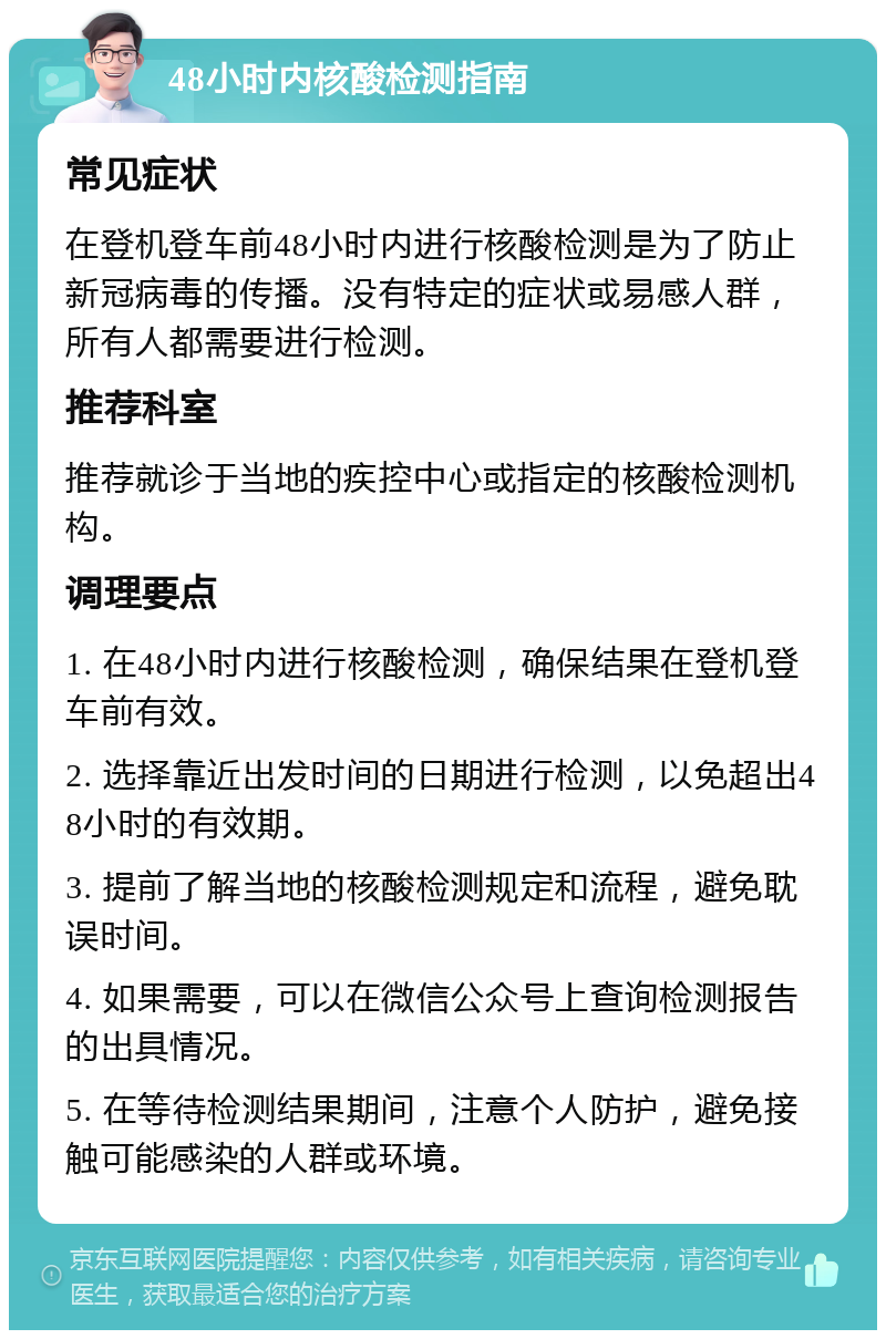 48小时内核酸检测指南 常见症状 在登机登车前48小时内进行核酸检测是为了防止新冠病毒的传播。没有特定的症状或易感人群，所有人都需要进行检测。 推荐科室 推荐就诊于当地的疾控中心或指定的核酸检测机构。 调理要点 1. 在48小时内进行核酸检测，确保结果在登机登车前有效。 2. 选择靠近出发时间的日期进行检测，以免超出48小时的有效期。 3. 提前了解当地的核酸检测规定和流程，避免耽误时间。 4. 如果需要，可以在微信公众号上查询检测报告的出具情况。 5. 在等待检测结果期间，注意个人防护，避免接触可能感染的人群或环境。