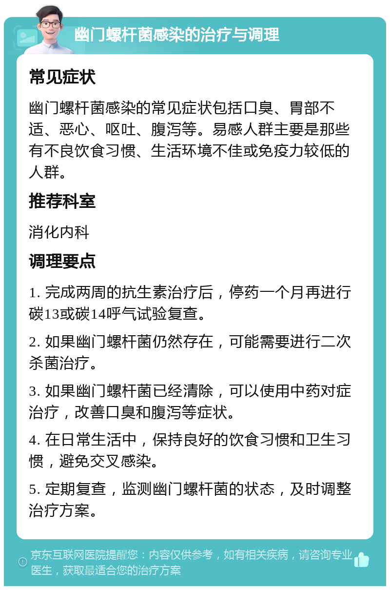 幽门螺杆菌感染的治疗与调理 常见症状 幽门螺杆菌感染的常见症状包括口臭、胃部不适、恶心、呕吐、腹泻等。易感人群主要是那些有不良饮食习惯、生活环境不佳或免疫力较低的人群。 推荐科室 消化内科 调理要点 1. 完成两周的抗生素治疗后，停药一个月再进行碳13或碳14呼气试验复查。 2. 如果幽门螺杆菌仍然存在，可能需要进行二次杀菌治疗。 3. 如果幽门螺杆菌已经清除，可以使用中药对症治疗，改善口臭和腹泻等症状。 4. 在日常生活中，保持良好的饮食习惯和卫生习惯，避免交叉感染。 5. 定期复查，监测幽门螺杆菌的状态，及时调整治疗方案。