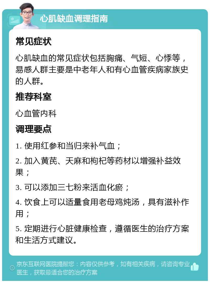 心肌缺血调理指南 常见症状 心肌缺血的常见症状包括胸痛、气短、心悸等，易感人群主要是中老年人和有心血管疾病家族史的人群。 推荐科室 心血管内科 调理要点 1. 使用红参和当归来补气血； 2. 加入黄芪、天麻和枸杞等药材以增强补益效果； 3. 可以添加三七粉来活血化瘀； 4. 饮食上可以适量食用老母鸡炖汤，具有滋补作用； 5. 定期进行心脏健康检查，遵循医生的治疗方案和生活方式建议。