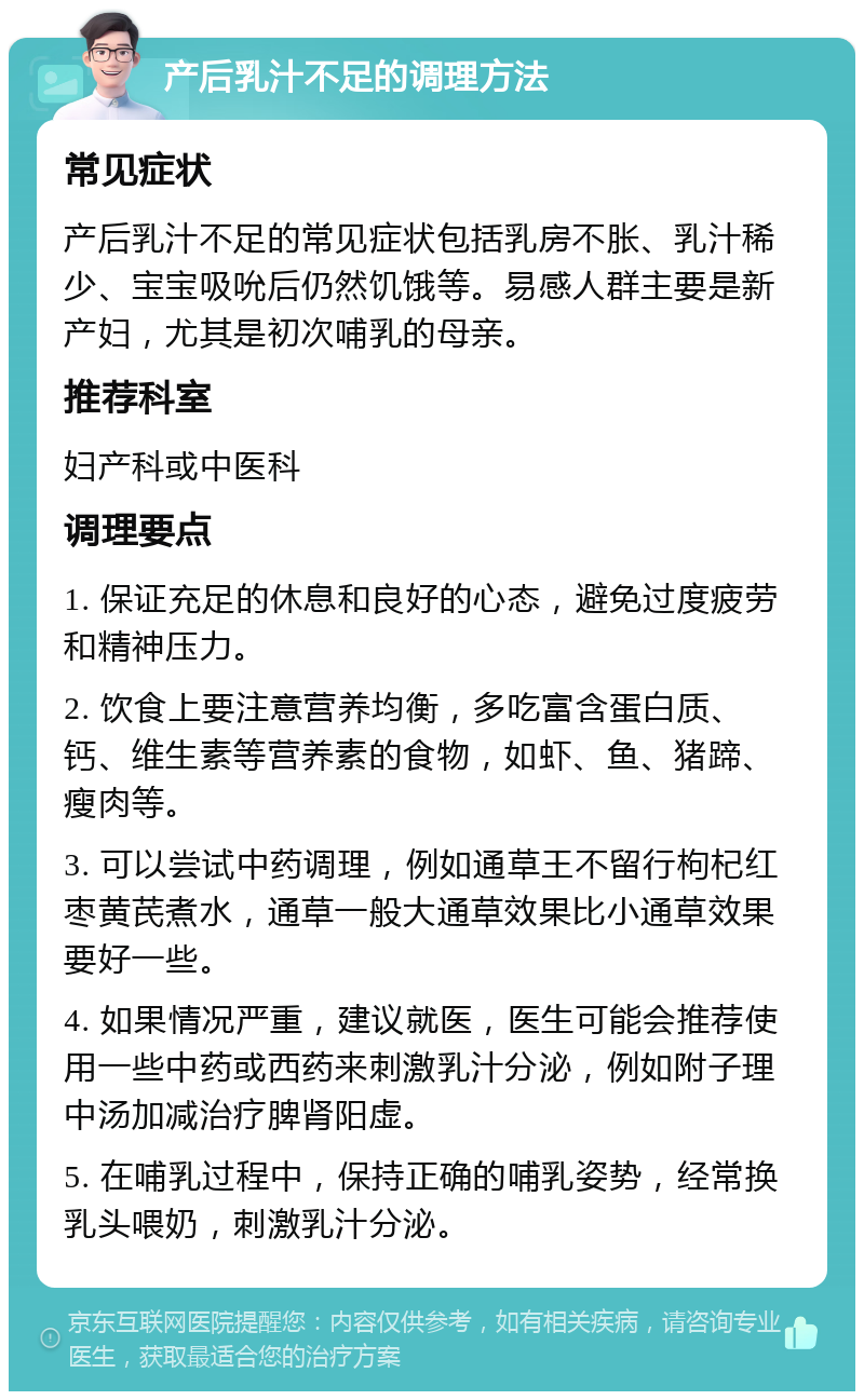 产后乳汁不足的调理方法 常见症状 产后乳汁不足的常见症状包括乳房不胀、乳汁稀少、宝宝吸吮后仍然饥饿等。易感人群主要是新产妇，尤其是初次哺乳的母亲。 推荐科室 妇产科或中医科 调理要点 1. 保证充足的休息和良好的心态，避免过度疲劳和精神压力。 2. 饮食上要注意营养均衡，多吃富含蛋白质、钙、维生素等营养素的食物，如虾、鱼、猪蹄、瘦肉等。 3. 可以尝试中药调理，例如通草王不留行枸杞红枣黄芪煮水，通草一般大通草效果比小通草效果要好一些。 4. 如果情况严重，建议就医，医生可能会推荐使用一些中药或西药来刺激乳汁分泌，例如附子理中汤加减治疗脾肾阳虚。 5. 在哺乳过程中，保持正确的哺乳姿势，经常换乳头喂奶，刺激乳汁分泌。