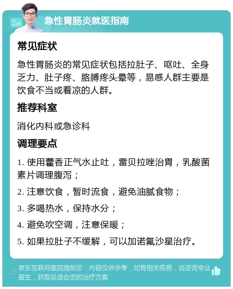 急性胃肠炎就医指南 常见症状 急性胃肠炎的常见症状包括拉肚子、呕吐、全身乏力、肚子疼、胳膊疼头晕等，易感人群主要是饮食不当或着凉的人群。 推荐科室 消化内科或急诊科 调理要点 1. 使用藿香正气水止吐，雷贝拉唑治胃，乳酸菌素片调理腹泻； 2. 注意饮食，暂时流食，避免油腻食物； 3. 多喝热水，保持水分； 4. 避免吹空调，注意保暖； 5. 如果拉肚子不缓解，可以加诺氟沙星治疗。