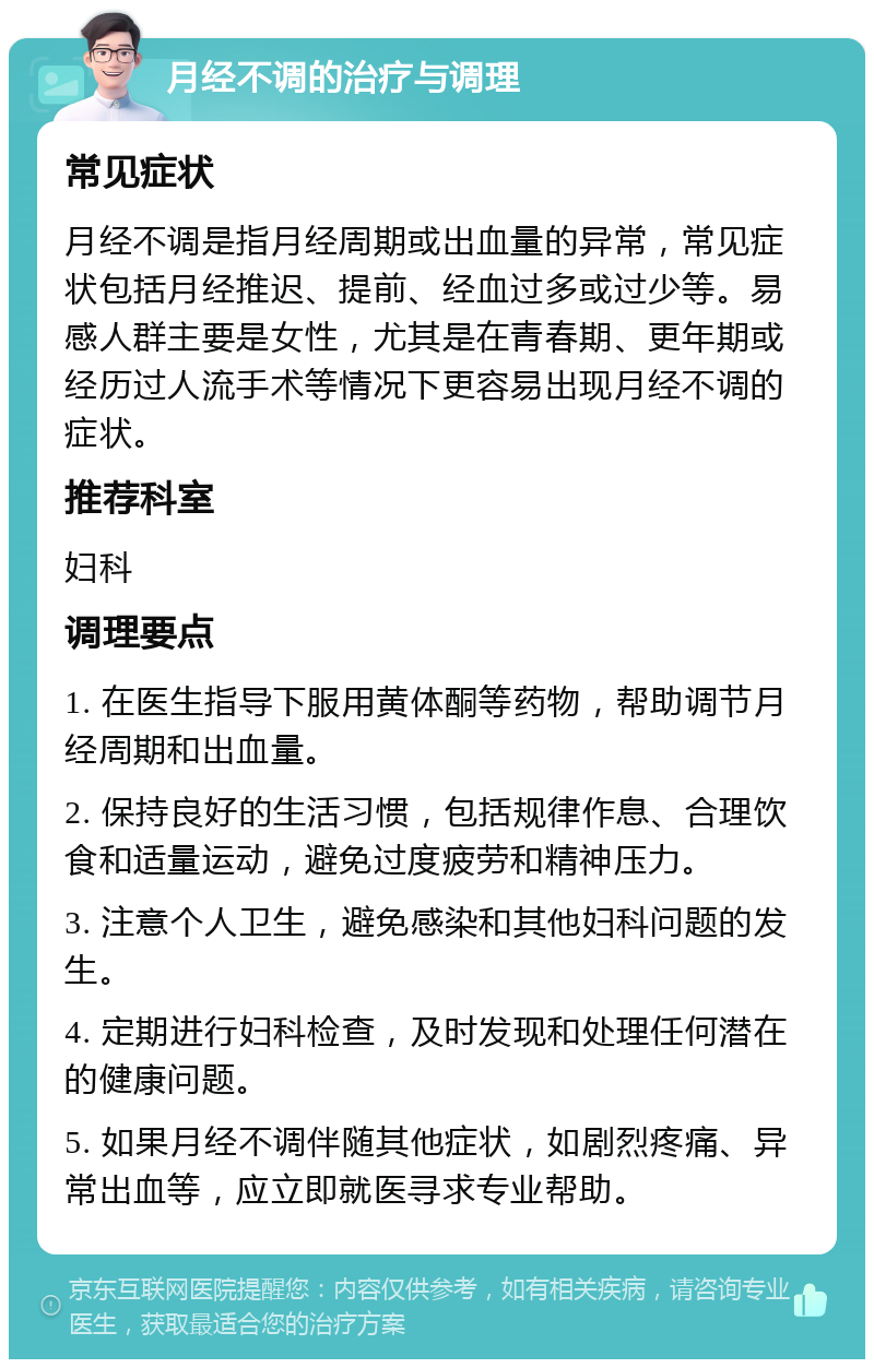 月经不调的治疗与调理 常见症状 月经不调是指月经周期或出血量的异常，常见症状包括月经推迟、提前、经血过多或过少等。易感人群主要是女性，尤其是在青春期、更年期或经历过人流手术等情况下更容易出现月经不调的症状。 推荐科室 妇科 调理要点 1. 在医生指导下服用黄体酮等药物，帮助调节月经周期和出血量。 2. 保持良好的生活习惯，包括规律作息、合理饮食和适量运动，避免过度疲劳和精神压力。 3. 注意个人卫生，避免感染和其他妇科问题的发生。 4. 定期进行妇科检查，及时发现和处理任何潜在的健康问题。 5. 如果月经不调伴随其他症状，如剧烈疼痛、异常出血等，应立即就医寻求专业帮助。