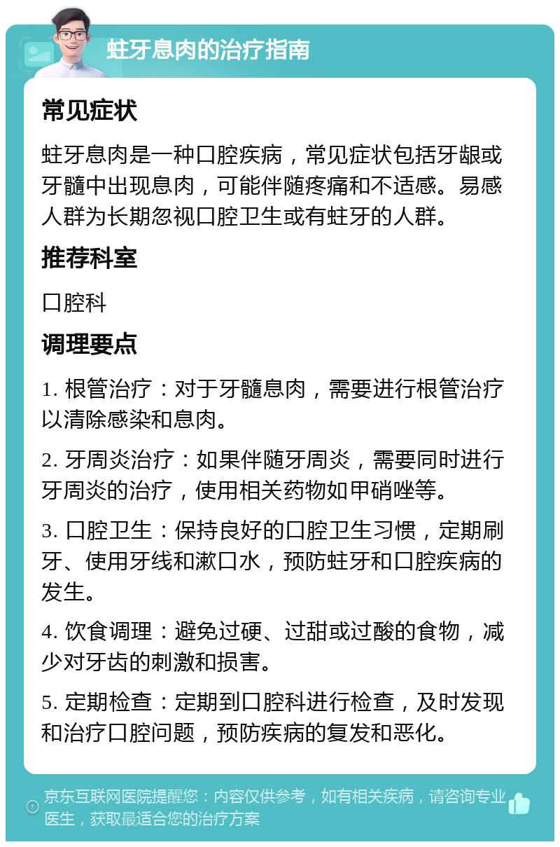 蛀牙息肉的治疗指南 常见症状 蛀牙息肉是一种口腔疾病，常见症状包括牙龈或牙髓中出现息肉，可能伴随疼痛和不适感。易感人群为长期忽视口腔卫生或有蛀牙的人群。 推荐科室 口腔科 调理要点 1. 根管治疗：对于牙髓息肉，需要进行根管治疗以清除感染和息肉。 2. 牙周炎治疗：如果伴随牙周炎，需要同时进行牙周炎的治疗，使用相关药物如甲硝唑等。 3. 口腔卫生：保持良好的口腔卫生习惯，定期刷牙、使用牙线和漱口水，预防蛀牙和口腔疾病的发生。 4. 饮食调理：避免过硬、过甜或过酸的食物，减少对牙齿的刺激和损害。 5. 定期检查：定期到口腔科进行检查，及时发现和治疗口腔问题，预防疾病的复发和恶化。