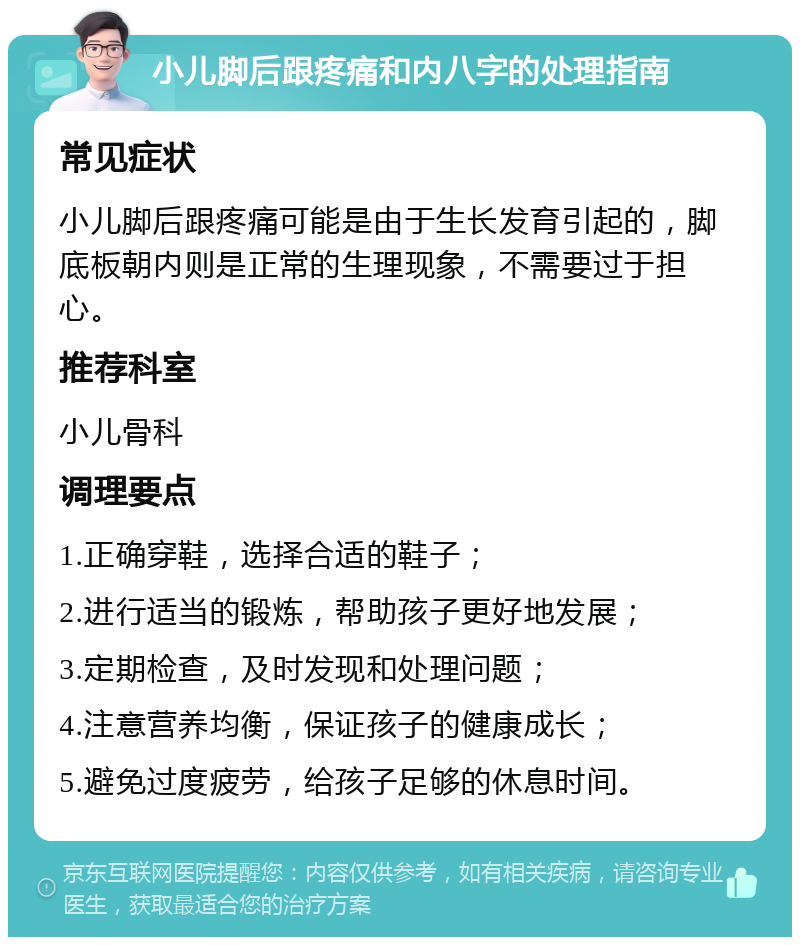 小儿脚后跟疼痛和内八字的处理指南 常见症状 小儿脚后跟疼痛可能是由于生长发育引起的，脚底板朝内则是正常的生理现象，不需要过于担心。 推荐科室 小儿骨科 调理要点 1.正确穿鞋，选择合适的鞋子； 2.进行适当的锻炼，帮助孩子更好地发展； 3.定期检查，及时发现和处理问题； 4.注意营养均衡，保证孩子的健康成长； 5.避免过度疲劳，给孩子足够的休息时间。