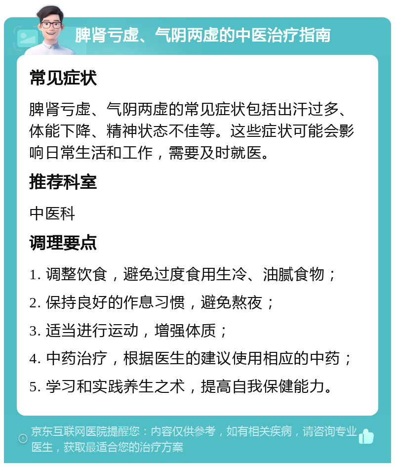 脾肾亏虚、气阴两虚的中医治疗指南 常见症状 脾肾亏虚、气阴两虚的常见症状包括出汗过多、体能下降、精神状态不佳等。这些症状可能会影响日常生活和工作，需要及时就医。 推荐科室 中医科 调理要点 1. 调整饮食，避免过度食用生冷、油腻食物； 2. 保持良好的作息习惯，避免熬夜； 3. 适当进行运动，增强体质； 4. 中药治疗，根据医生的建议使用相应的中药； 5. 学习和实践养生之术，提高自我保健能力。