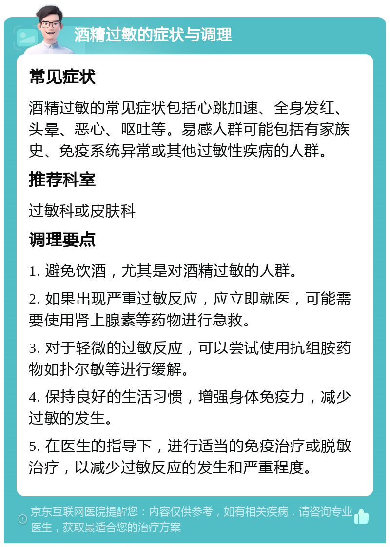 酒精过敏的症状与调理 常见症状 酒精过敏的常见症状包括心跳加速、全身发红、头晕、恶心、呕吐等。易感人群可能包括有家族史、免疫系统异常或其他过敏性疾病的人群。 推荐科室 过敏科或皮肤科 调理要点 1. 避免饮酒，尤其是对酒精过敏的人群。 2. 如果出现严重过敏反应，应立即就医，可能需要使用肾上腺素等药物进行急救。 3. 对于轻微的过敏反应，可以尝试使用抗组胺药物如扑尔敏等进行缓解。 4. 保持良好的生活习惯，增强身体免疫力，减少过敏的发生。 5. 在医生的指导下，进行适当的免疫治疗或脱敏治疗，以减少过敏反应的发生和严重程度。