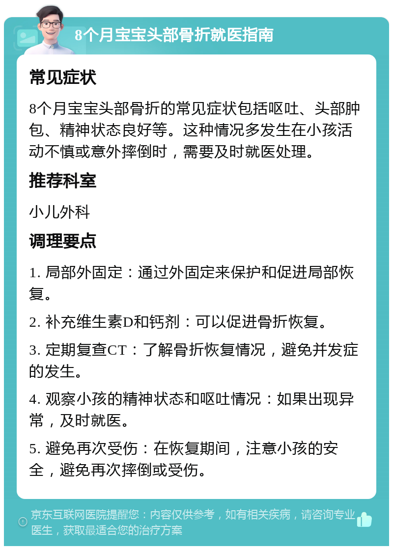 8个月宝宝头部骨折就医指南 常见症状 8个月宝宝头部骨折的常见症状包括呕吐、头部肿包、精神状态良好等。这种情况多发生在小孩活动不慎或意外摔倒时，需要及时就医处理。 推荐科室 小儿外科 调理要点 1. 局部外固定：通过外固定来保护和促进局部恢复。 2. 补充维生素D和钙剂：可以促进骨折恢复。 3. 定期复查CT：了解骨折恢复情况，避免并发症的发生。 4. 观察小孩的精神状态和呕吐情况：如果出现异常，及时就医。 5. 避免再次受伤：在恢复期间，注意小孩的安全，避免再次摔倒或受伤。