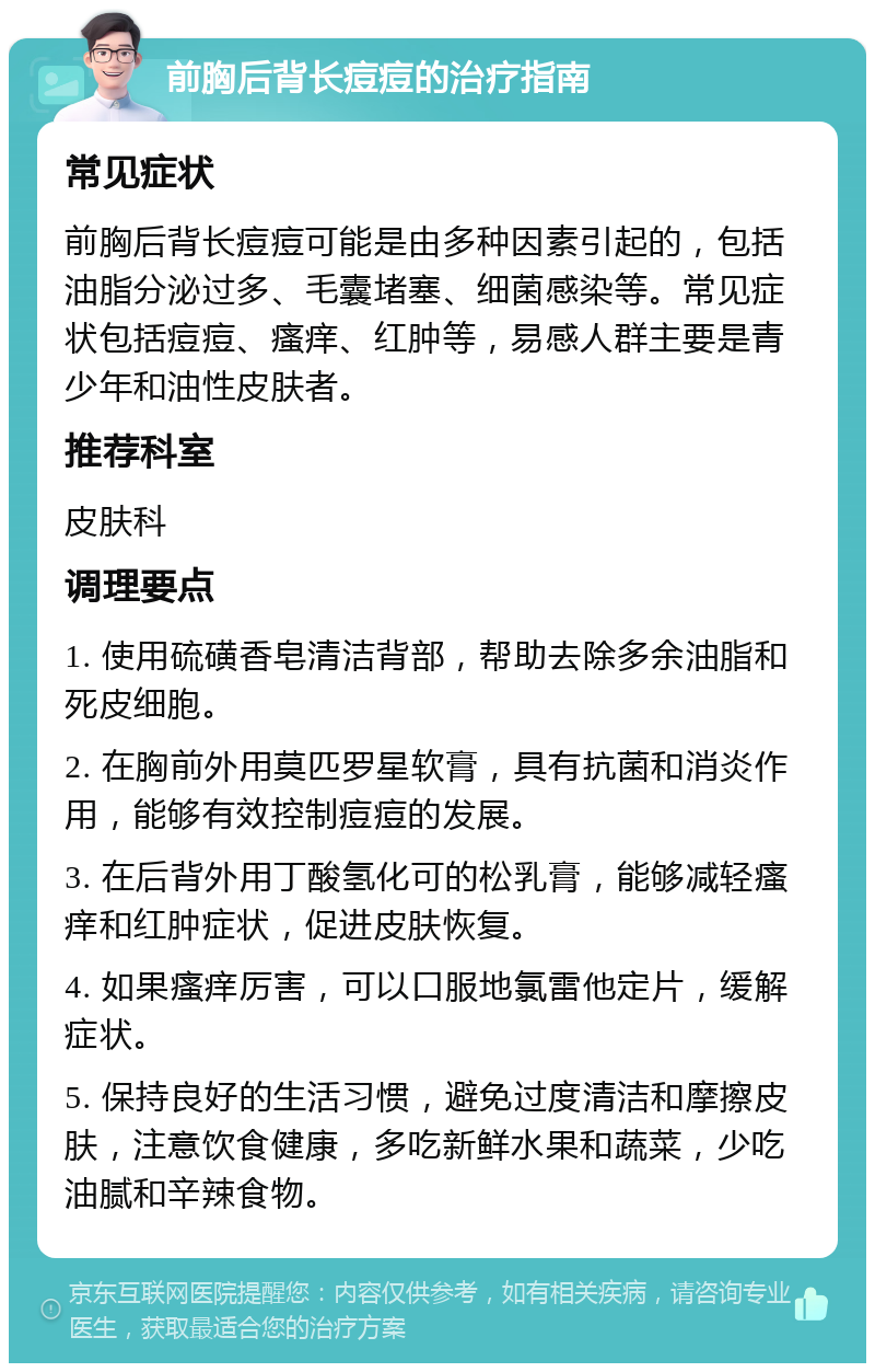 前胸后背长痘痘的治疗指南 常见症状 前胸后背长痘痘可能是由多种因素引起的，包括油脂分泌过多、毛囊堵塞、细菌感染等。常见症状包括痘痘、瘙痒、红肿等，易感人群主要是青少年和油性皮肤者。 推荐科室 皮肤科 调理要点 1. 使用硫磺香皂清洁背部，帮助去除多余油脂和死皮细胞。 2. 在胸前外用莫匹罗星软膏，具有抗菌和消炎作用，能够有效控制痘痘的发展。 3. 在后背外用丁酸氢化可的松乳膏，能够减轻瘙痒和红肿症状，促进皮肤恢复。 4. 如果瘙痒厉害，可以口服地氯雷他定片，缓解症状。 5. 保持良好的生活习惯，避免过度清洁和摩擦皮肤，注意饮食健康，多吃新鲜水果和蔬菜，少吃油腻和辛辣食物。