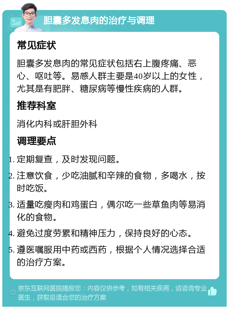 胆囊多发息肉的治疗与调理 常见症状 胆囊多发息肉的常见症状包括右上腹疼痛、恶心、呕吐等。易感人群主要是40岁以上的女性，尤其是有肥胖、糖尿病等慢性疾病的人群。 推荐科室 消化内科或肝胆外科 调理要点 定期复查，及时发现问题。 注意饮食，少吃油腻和辛辣的食物，多喝水，按时吃饭。 适量吃瘦肉和鸡蛋白，偶尔吃一些草鱼肉等易消化的食物。 避免过度劳累和精神压力，保持良好的心态。 遵医嘱服用中药或西药，根据个人情况选择合适的治疗方案。