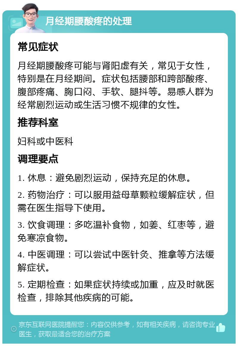 月经期腰酸疼的处理 常见症状 月经期腰酸疼可能与肾阳虚有关，常见于女性，特别是在月经期间。症状包括腰部和跨部酸疼、腹部疼痛、胸口闷、手软、腿抖等。易感人群为经常剧烈运动或生活习惯不规律的女性。 推荐科室 妇科或中医科 调理要点 1. 休息：避免剧烈运动，保持充足的休息。 2. 药物治疗：可以服用益母草颗粒缓解症状，但需在医生指导下使用。 3. 饮食调理：多吃温补食物，如姜、红枣等，避免寒凉食物。 4. 中医调理：可以尝试中医针灸、推拿等方法缓解症状。 5. 定期检查：如果症状持续或加重，应及时就医检查，排除其他疾病的可能。