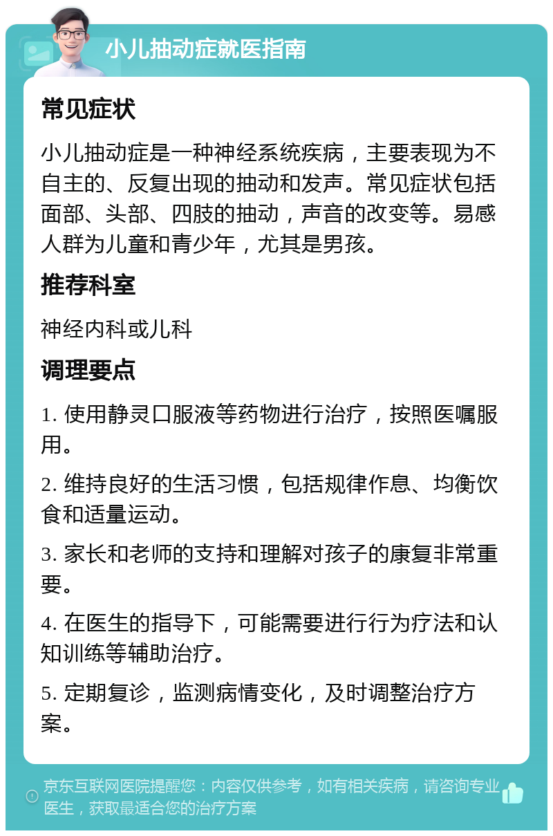 小儿抽动症就医指南 常见症状 小儿抽动症是一种神经系统疾病，主要表现为不自主的、反复出现的抽动和发声。常见症状包括面部、头部、四肢的抽动，声音的改变等。易感人群为儿童和青少年，尤其是男孩。 推荐科室 神经内科或儿科 调理要点 1. 使用静灵口服液等药物进行治疗，按照医嘱服用。 2. 维持良好的生活习惯，包括规律作息、均衡饮食和适量运动。 3. 家长和老师的支持和理解对孩子的康复非常重要。 4. 在医生的指导下，可能需要进行行为疗法和认知训练等辅助治疗。 5. 定期复诊，监测病情变化，及时调整治疗方案。