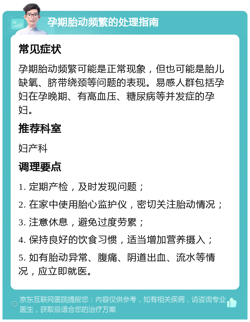 孕期胎动频繁的处理指南 常见症状 孕期胎动频繁可能是正常现象，但也可能是胎儿缺氧、脐带绕颈等问题的表现。易感人群包括孕妇在孕晚期、有高血压、糖尿病等并发症的孕妇。 推荐科室 妇产科 调理要点 1. 定期产检，及时发现问题； 2. 在家中使用胎心监护仪，密切关注胎动情况； 3. 注意休息，避免过度劳累； 4. 保持良好的饮食习惯，适当增加营养摄入； 5. 如有胎动异常、腹痛、阴道出血、流水等情况，应立即就医。